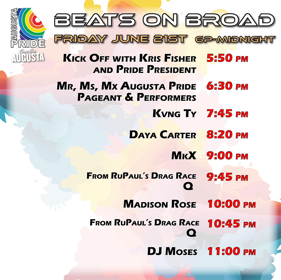stage lineup for beats on broad, Friday june 21, 2024: 5:50 pm - kick off with kris fisher and pride president; 6:30 pm - mr , ms, mx augusta pride; 7:45 pm - kving ty; 8:20 pm - daya carter; 9:00 pm - mkx; 9:45 pm q from rupaul's drag race; 10:00 pm madison rose;  10:00 pm madison rose; 10:45 pm q from rupaul's drag race (again); 11:00 pm dj moses.